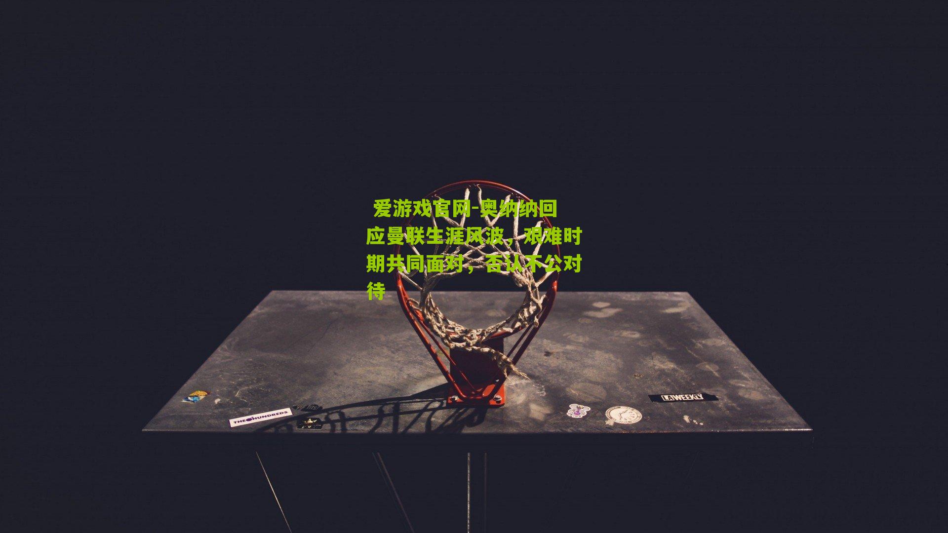  爱游戏官网-奥纳纳回应曼联生涯风波，艰难时期共同面对，否认不公对待